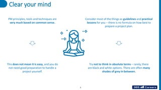 Clear your mind
PM principles, tools and techniques are
very much based on common sense.
This does not mean it is easy, and you do
not need good preparation to handle a
project yourself.
Consider most of the things as guidelines and practical
lessons for you – there is no formula on how best to
prepare a project plan.
Try not to think in absolute terms – rarely, there
are black and white options. There are often many
shades of grey in between.
3
 