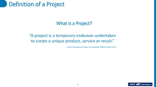 Definition of a Project
“A project is a temporary endeavor undertaken
to create a unique product, service or result.”
- Project Management Body of Knowledge PMBOK Guide 5th Ed
What is a Project?
4
 
