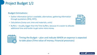 Project Budget 1/2
Budget Estimations:
• Gather information (price is available; alternatives; gathering information
through quotations [RFQ, RFP]).
• Calculations (lump sum; time and materials; units)
• Buffers – Usually, bigger than the Time buffers, because it is easier to allocate
additional time and harder to get some more money
Timing the Budget – plan and indicate WHEN an expense is expected
to take place (Time value of money; Financial processes)
43
 