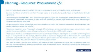 46
Planning - Resources: Procurement 2/2
Or if they find that costs are getting too high, they may try to decrease the scope or the quality in order to compensate.
So, know that this is beneficial to use when the scope is clear to all parties, but a good analysis is important prior to make
agreements.
The second type is called Cost Plus – This is where the buyer agrees to pay any cost incurred by the vendor performing the work. This
can be a fixed additional fee, a variable fee, or a mix of the two. Either way, it gives the buyer the flexibility to adapt the spending in
accordance with the work being done.
But with that comes the risk of covering all extra costs, along with the chance that the vendor may keep the work going longer than
needed or add extra items to the ‘to-do list’.
This contract makes more sense if the scope is not easy to define. But proper controls need to be put in place to ensure money is only
spent on things essential for the project. A fancy new haircut for the vendor doesn’t fall into this category.
The third type of contract is called time and materials and it’s a mixture of fixed price and cost-plus. It’s where the vendor charges the
buyer an hourly or daily rate. For example, when consultants or technicians charge per day of their services. It’s another good
contract to jump into when the scope is not clear, and the work is more labor-based than material-based. It runs a similar risk to the
cost-plus contract, but that just means the same countermeasures can be taken.
Well, there we have it – the three types of contract, but there can be many variations and, of course, they can all be tailor-made. The
PM could add incentives for the vendor to complete work faster or to better the quality. The contract can even include inflation if the
project spans a long time.
 