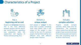Characteristics of a Project
Has a
beginning and an end
Delivers a
unique output
Includes
complex activities
Projects include complex
activities, which need time for
coordination. The complexity
comes mainly from the fact that
projects have constraints (limited
time and resources) and need to
deal with uncertainty (tasks to
be done in the future).
Each project is “unique” in the
sense that it creates something
never done before. Even if the
output of the project is very
similar to the one of a previous
project, the fact that it will be at a
different time with different
people makes it distinct.
Projects are temporary initiatives.
This is the main difference
between projects and the day-to-
day normal business operations
(e.g. production, sales, HR,
supply-chain and logistics, IT,
finance and accounting, etc.).
5
 