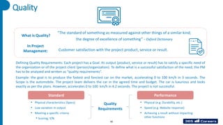 Defining Quality Requirements: Each project has a Goal. Its output (product, service or result) has to satisfy a specific need of
the organization or of the project client (person/organization). To define what is a successful satisfaction of the need, the PM
has to be analyzed and written as “quality requirements”.
Example: the goal is to produce the fastest and fanciest car on the market, accelerating 0 to 100 km/h in 3 seconds. The
Scope is the automobile. The project team delivers the car in the agreed time and budget. The car is luxurious and looks
exactly as per the plans. However, accelerates 0 to 100 km/h in 4.2 seconds. The project is not successful.
Quality
“The standard of something as measured against other things of a similar kind;
the degree of excellence of something” - Oxford Dictionary
Standard Performance
What is Quality?
In Project
Management: Customer satisfaction with the project product, service or result.
Quality
Requirements
• Physical characteristics (Specs)
• Low variation in output
• Meeting a specific criteria
• Scoring; Y/N
• Physical (e.g. Durability, etc.)
• Speed (e.g. Website response)
• Achieving a result without impacting
other functions
50
 