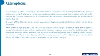 54
An assumption is when something is believed to be true when there is no definite proof. While the planning
process aims to clarify all areas of a project, we must assume that there are areas that we cannot be certain of. For
example, we cannot be 100% sure that all team members will be as productive as they usually are, but we have to
assume they will.
Of course, a PM will be more certain of their assumption if they have worked with the team before, but it is still an
assumption.
When a PM has more past data, the safer their assumptions will be. Imagine Lamborrari needs to hire a certain
number of mechanics to deal with any problems the show cars may have. You, as the PM, could look at previous
data where a similarly trained mechanic from a previous showroom project was able to properly care for five cars.
You plan to have 20 cars in your showroom, therefore you can assume you will need to hire four mechanics. While
there is still a level of uncertainty, it is a lot less than if you had no previous data.
Assumptions
 