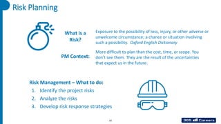 Risk Planning
What is a
Risk?
Exposure to the possibility of loss, injury, or other adverse or
unwelcome circumstance; a chance or situation involving
such a possibility. Oxford English Dictionary
Risk Management – What to do:
1. Identify the project risks
2. Analyze the risks
3. Develop risk response strategies
55
More difficult to plan than the cost, time, or scope. You
don’t see them. They are the result of the uncertainties
that expect us in the future.
PM Context:
 