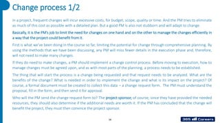 58
Change process 1/2
In a project, frequent changes will incur excessive costs, for budget, scope, quality or time. And the PM tries to eliminate
as much of this cost as possible with a detailed plan. But a good PM is also not stubborn and will adapt to change.
Basically, it is the PM’s job to limit the need for changes on one hand and on the other to manage the changes efficiently in
a way that the project could benefit from it.
First is what we’ve been doing in the course so far, limiting the potential for change through comprehensive planning. By
using the methods that we have been discussing, any PM will miss fewer details in the execution phase and, therefore,
will not need to make many changes.
If they do need to make changes, a PM should implement a change control process. Before moving to execution, how to
manage changes must be agreed upon, and as with most parts of the planning, a process needs to be established.
The thing that will start the process is a change being requested and that request needs to be analyzed. What are the
benefits of the change? What is needed in order to implement the change and what is its impact on the project? Of
course, a formal document must be created to collect this data – a change request form. The PM must understand the
proposal, fill in the form, and then send it for approval.
Who will the PM send the change request form to? The project sponsor, of course; since they have provided the needed
resources, they should also determine if the additional needs are worth it. If the PM has concluded that the change will
benefit the project, they must then convince the project sponsor.
 