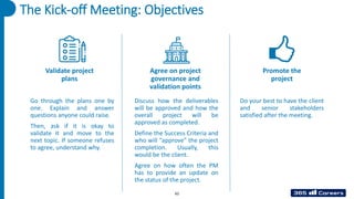 The Kick-off Meeting: Objectives
Validate project
plans
Agree on project
governance and
validation points
Promote the
project
Go through the plans one by
one. Explain and answer
questions anyone could raise.
Then, ask if it is okay to
validate it and move to the
next topic. If someone refuses
to agree, understand why.
Discuss how the deliverables
will be approved and how the
overall project will be
approved as completed.
Define the Success Criteria and
who will “approve” the project
completion. Usually, this
would be the client.
Agree on how often the PM
has to provide an update on
the status of the project.
Do your best to have the client
and senior stakeholders
satisfied after the meeting.
62
 