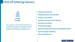 Kick-off Meeting Delivery
Project
Manager
✓ Schedule the kick-off
✓ Schedule pre-kick-off, if needed
✓ Prepare presentation
✓ Introduce everyone in the meeting
✓ Introduce the project
✓ Promote the project
✓ Agree on project governance and validation points
✓ Agree on project reporting
✓ Wrap up & follow up
The purpose of the kick-off meeting is to
announce the start of the project and to
ensure that everyone is familiar with its
details and with the people working on it.
63
 