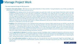 65
The most important things the PM should do:
• Supervise critical path activities – PM needs to ensure high productivity on these activities. If you get delayed on any of them, you delay the
overall project, remember? PM needs to put extra care on:
• Productivity of the ongoing activity: the work needs to progress at a good rate in order not to get delayed. Productivity needs to be high
enough to complete the work on time. But what is Productivity? It essentially is the output you get out of a given input or the ratio
between the two (output/input). In a project world, the output are pieces of the scope and the input is essentially time and resources –
see, this is again our triangle, but this time put in motion. Available Time and resources will be decreasing and the Scope will become real
(see graph). So the PM will need to maintain the productivity high, especially on the critical path. How to measure productivity in projects?
Again, it will be different for the different projects (the scope is unique). In construction, the productivity could be measured in constructed
stories per month (e.g. two stories per month built). In software development, this can be a number of new functionalities programmed.
Whatever it is, PM needs to ensure the rate is good.
• Readiness of the following activities to start: keeping the best productivity on activity. A high is good, but you can still fail in case the next
activity for any reason is not ready to start on time. The upcoming activities in the chain need to start on time (B, C, etc.). PM needs to ask
the question – is everything ready to start on time? Example: In the showroom case, for example, let’s say the construction works are
progressing on track to be entirely completed (including pipelines, etc.) in the remaining two weeks. However, it turns out there have been
some additional discussions on the design of the interiors, and more specifically, the effects around the car podiums and the next activity
may not be ready to start as planned (“decorate and position interiors).
• Look for opportunities to optimize the workflow using your business knowledge, project management experience, and common sense (it
can be stronger than you think ☺ ). As the project progresses, the PM and project team become more knowledgeable of the work at hand.
Hence, often there are ideas of how to make it better, faster, or both. Is this activity valuable? Are there better ways of sequencing the
work – starting more activities in parallel to save some time? Keep asking these questions.
• Don’t forget other project activities (e.g. legal documents, etc.), the ones that are not on the critical path. Forget? You cannot forget – you
have the recipe! If not supervised or underestimated, activities outside the critical path may become part of the critical path (if delayed
significantly).
Manage Project Work
 