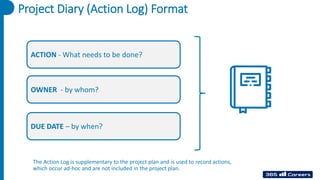 Project Diary (Action Log) Format
ACTION - What needs to be done?
OWNER - by whom?
DUE DATE – by when?
The Action Log is supplementary to the project plan and is used to record actions,
which occur ad-hoc and are not included in the project plan.
 