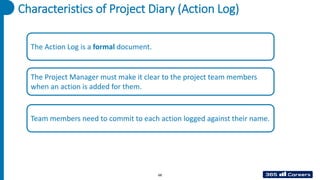 Characteristics of Project Diary (Action Log)
The Action Log is a formal document.
The Project Manager must make it clear to the project team members
when an action is added for them.
Team members need to commit to each action logged against their name.
68
 