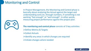 Monitoring and Control
In Project Management, the Monitoring and Control phase is
basically about analyzing the Actual against the target and
understanding early on, through numbers, if something is not
working “fast enough” or “well enough”. In other words,
measuring project performance against the project plan.
The monitoring and control phase consists of 3 key activities:
➢Define Metrics & Targets
➢Collect Actuals
➢Identify any areas in which changes are required
➢Initiate changes where needed
72
 