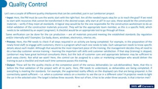 79
Quality Control
Let’s see a couple of different quality checkpoints that can be controlled, just in our Lamborrari project:
• Input: Here, the PM must be sure the works start with the right foot. Are all the needed inputs okay for us to reach the goal? If we need
to start with resources that cannot be transformed in the desired scope, why start at all? In our case, these would be the construction
materials – verify if they meet all standards. A logical step would be for the one responsible for the construction workstream to do an
initial validation of the construction materials procured. They will be the appropriate team member, as this is a specific field, which
needs to be validated by an expert (engineer). A checklist would be an appropriate tool to go through all these.
Same verification can be done for the car production – are all materials procured meeting the established standards (by regulation
and/or internally set)? Examples: Car body, doors, windows, electronics, interior, etc.
• Process: Here, the PM needs to check if all steps required in an activity are being completed. For example, in the preparation of the
newly hired staff, to engage with customers, there is a program which each one needs to take. Each salesperson needs to know specific
details about each model. Although that would be the most important piece of the training, the management decides they all need to
do a two-day customer service training – learning the important soft skills and customer satisfaction. If that step (training) is skipped,
Lamborrari may have great technical consultants there, but the lack of customer care and appropriate behavior may be sufficient to
push away clients. Not what we want! Here, the control can be assigned to a sales or marketing employee who would deliver the
training to put a checklist and mark each time someone passes this training.
• Output: These will be the quality checks at the completion point of the various deliverables (or sub-deliverables). Note, that this is
before the final validation of the project with all its parts. Here, PM needs to understand, as deliverables are being completed, if
everything is meeting the standards. For example, the augmented reality effects on the displayed cars that are being prepared. Is the
connectivity speed sufficient – i.e. when a customer selects on a monitor to see the car in a different color? A projector needs to light
the car in the selected color. The target is below three seconds. Nine out of ten, it has to be under three seconds. Is that criterion met?
 