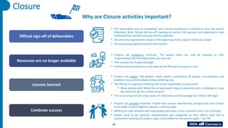 Closure
Official sign-off of deliverables
Resources are no longer available
Lessons learned
Celebrate success
Why are Closure activities important?
• The deliverables may be completed, but a formal acceptance is needed to close the project
effectively. Note: During the kick-off meeting (or earlier), the sponsor and stakeholders have
confirmed how and who will give the final approval
• All contractual agreements (made at the beginning of the project) need to be closed
• All outstanding payments need to be finalized
• Projects are temporary initiatives. The project team can now be released as their
responsibilities for the project tasks are now over
• This includes the Project Manager
• Formal communication has to be done by the PM that the project is over
• Projects are unique. The product, work, and/or combination of people, circumstances and
problems encountered always bring something new
• The PM has to organize a meeting with all key stakeholders to document:
• What worked well? What did not work well? How to overcome such a challenge or issue
the next time we do a similar project?
• The Lessons learned are a key source of information and knowledge for a Project Manager
• Projects are complex initiatives. People from various departments, backgrounds and cultures
are brought to work together towards a common goal
• Working on new activities with new people and under a time constraint costs a lot of energy
• People need to be explicitly congratulated and recognized as their efforts have led to
successfully reaching the project’s goal. Accountable for this work is again – the PM
84
 