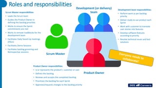 Roles and responsibilities Development (or delivery)
team
Product Owner
Scrum Master
Scrum Master responsibilities:
• Leads the Scrum team
• Guides the Product Owner in
defining the backlog priorities
• Works to ensure the Sprint
commitments are met
• Works to remove roadblocks for the
development team
• Facilitates Daily Stand-Up meetings
(DSUs)
• Facilitates Demo Sessions
• Facilitates backlog grooming and
Retrospective sessions
Product Owner responsibilities:
• Is or represents the product's customer or user
• Defines the backlog
• Reviews and accepts the completed backlog
• Prioritizes the backlog for each Sprint
• Approves/requests changes to the backlog priority
Development team responsibilities:
• Perform work as per backlog
priority
• Deliver ready to use product each
Sprint
• Work with customer to translate
user stories into features
• Develop software features
according to priority
• Resolve technical issues and test
solutions
 