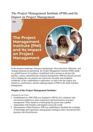 The Project Management Institute (PMI) and Its
Impact on Project Management
In the dynamic landscape of project management, where precision, efficiency, and
strategic planning are paramount, the Project Management Institute (PMI) stands
as a global beacon of excellence. Established with a mission to advance the
practice, science, and profession of project management, PMI has played a pivotal
role in shaping the way projects are conceived, executed, and completed
worldwide. In this comprehensive exploration, we delve into the origins, key
initiatives, certifications, and the enduring impact of PMI on the field of project
management.
Origins of the Project Management Institute:
Foundation and Vision:
1. Establishment in 1969: PMI was founded in 1969 by five volunteers who
envisioned a platform to share experiences and best practices in project
management. What started as a small group has grown into a global
organization with members and chapters across the world.
2. Incorporation of Best Practices: PMI was established to facilitate the exchange
of knowledge and experiences among project managers and to incorporate best
practices into the profession.
 