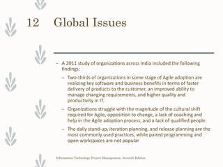 Global Issues
– A 2011 study of organizations across India included the following
findings:
– Two-thirds of organizations in some stage of Agile adoption are
realizing key software and business benefits in terms of faster
delivery of products to the customer, an improved ability to
manage changing requirements, and higher quality and
productivity in IT.
– Organizations struggle with the magnitude of the cultural shift
required for Agile, opposition to change, a lack of coaching and
help in the Agile adoption process, and a lack of qualified people.
– The daily stand-up, iteration planning, and release planning are the
most commonly used practices, while paired programming and
open workspaces are not popular
Information Technology Project Management, Seventh Edition
12
 