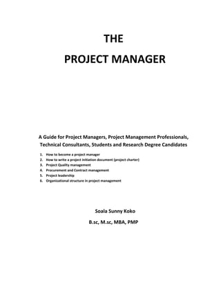 THE
PROJECT MANAGER
A Guide for Project Managers, Project Management Professionals,
Technical Consultants, Students and Research Degree Candidates
1. How to become a project manager
2. How to write a project initiation document (project charter)
3. Project Quality management
4. Procurement and Contract management
5. Project leadership
6. Organizational structure in project management
Soala Sunny Koko
B.sc, M.sc, MBA, PMP
 