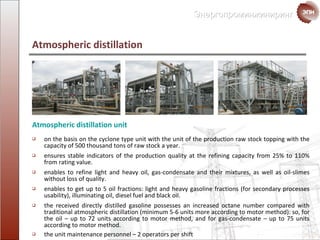 Atmospheric distillation on the basis on the cyclone type unit with the unit of the production raw stock  topping with the capacity of  500  thousand   tons  of raw stock a year. ensures stable indicators of the production quality at the refining capacity from  25%  to  110%  from rating value. enables to refine light and heavy oil,  gas-condensate  and their mixtures, as well as oil-slimes without loss of quality. enables to get up to 5 oil fractions :  light and heavy gasoline fractions  ( for secondary processes  usability ),  illuminating oil ,  diesel fuel and black oil. the received  directly distilled gasoline possesses an increased octane number compared with traditional atmospheric distillation  ( minimum  5-6  units more according to motor method ):  so, for the oil – up to 72 units according to motor method ,  and for  gas-condensate – up to  75  units according to motor method. the unit maintenance personnel  – 2  operators per shift Atmospheric distillation unit 