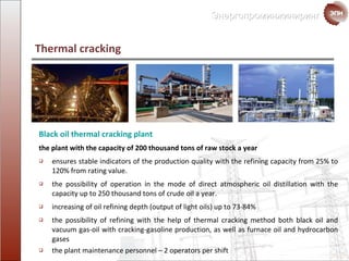 Thermal cracking  Black oil thermal cracking plant the plant with the capacity of  200  thousand   tons  of raw stock a year ensures stable indicators of the production quality with the refining capacity from  25%  to  120%  from rating value. the possibility of operation in the mode of direct atmospheric oil distillation with the capacity up to  250  thousand tons of  crude oil a year. increasing of  oil refining  depth  ( output of light oils )  up to  73-84% the possibility of refining with the help of thermal cracking method both black oil and vacuum gas-oil with cracking-gasoline production ,  as well as  furnace oil and hydrocarbon gases the plant maintenance personnel  – 2  operators per shift 
