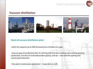 Black oil vacuum distillation  plant with the capacity up to  200  thousand tons of black oil a year. vacuum gas-oil production  ( for its refining with thermal cracking and cracking gasoline production ,  furnace oil and hydrocarbon gases ),  and   tar  –  raw stock for paving and construction bitumen. the plant maintenance personnel  – 2  operators a shift. Vacuum distillation 