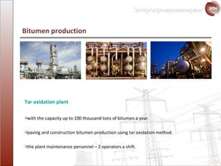 Bitumen production Tar oxidation plant with the capacity up to  100  thousand tons of bitumen a year. paving and construction bitumen production using tar oxidation method. the plant maintenance personnel  – 2  operators a shift. 