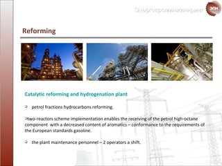 Catalytic reforming and hydrogenation plant petrol fractions hydrocarbons reforming. two - reactors scheme implementation enables the receiving of the petrol high-octane component  with a decreased content of  aromatics  –  conformance to the requirements of the  European standards  gasoline. the plant maintenance personnel  – 2  operators a shift. Reforming  