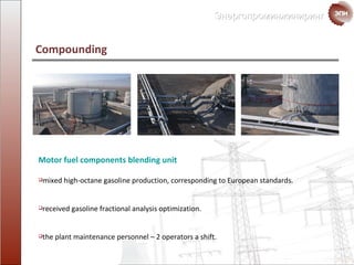 Motor fuel components blending unit mixed   high-octane   gasoline production ,  corresponding to  European standards . received gasoline fractional analysis optimization. the plant maintenance personnel  – 2  operators a shift. Compounding  