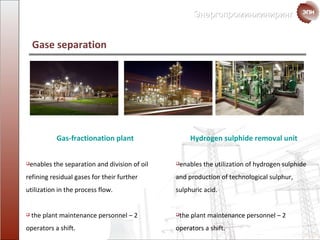 Gas-fractionation plant enables the separation and   division of oil refining  residual gases  for their further utilization in   the process flow. the plant maintenance personnel  – 2  operators a shift. Gase separation Hydrogen sulphide removal unit enables the   utilization of  hydrogen sulphide and   production of  technological sulphur, sulphuric acid . the plant maintenance personnel  – 2  operators a shift. 