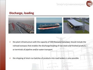 Discharge ,  loading the plant infrastructure with the capacity of  500  thousand tons / year should include the  railroad overpass that enables the discharge/loading of raw stock and finished product, or terminals of pipeline and/or water transport . the shipping of short-run batches of products into road tankers is also possible. 