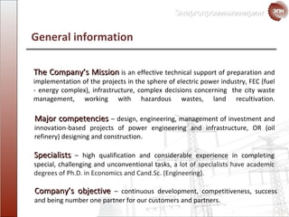 General information Company’s objective   –  continuous development, competitiveness, success and being number one partner for our customers and partners. Specialists   –  high qualification and considerable experience in completing special, challenging and unconventional tasks ,  a lot of specialists have academic degrees of Ph.D. in Economics and Cand.Sc. (Engineering). Major competencies  –  design, engineering, management of investment and innovation-based projects of power engineering and infrastructure ,  OR (oil refinery) designing and construction . The Company’s Mission   is   an effective  technical support of preparation and implementation of the projects in the sphere of electric power industry, FEC (fuel - energy complex), infrastructure ,  complex decisions concerning  the city waste management ,  working with  hazardous wastes, land recultivation. 