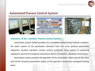 Automated Process Control System Indicators of the  available   Process Control System Automation system  SCADA   provides the centralized control of the facilities condition ,  the alarm system of the parameters deviation from the norm, process parameters regulation ,  facilities operation remote control ,  protection  ( stop action )  of  processing equipment ,  journal of emergency and process events composition ,  database maintenance. Automation system provides the operation of the automation object around-the-clock  with all the necessary parameters output at the operator’s automation equipped working place  . 