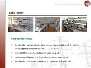 Laboratory  the laboratory uses standardized and licensed equipment at which the analysis according to the standard GOST ,  API, ASTM are made. each  lot of the production output   receives a passport. continuous quality control of the  production output   is carried out. the laboratory maintenance personnel  –  1 laboratory assistant a shift. Certified laboratory  