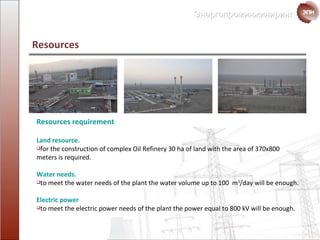 Resources  Resources requirement  Land resource .  for the construction of complex Oil Refinery  30  ha of land with the area of  370х800  meters is required . Water needs. to meet the water needs of the plant the water volume up to  100  m 3 / day will be enough . Electric power to meet the electric power needs of the plant the power equal to 800 kV will be enough. 