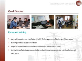 Qualification  Personnel training  during the equipment installation the Oil Refinery personnel training will take place . training will take place in  real time . required   professionalism: minimum secondary technical education . the training of plant operators ,  discharge/loading overpass operators ,  technologists  will take place . 
