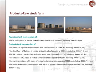 Products - Raw stock   farm Raw stock  tank farm consists of : for oil – of  3  pieces of vertical tanks with a total  capacity of  15000  m 3 ,  including : 5000  m 3 - 3  pcs . Products   tank farm consists of : for petrol – of 5 pieces of vertical tanks with a total  capacity of  15000  m 3 ,  including : 3000 m 3 -   5  pcs ; for diesel fuel – of 3 pieces of vertical tanks with a total  capacity of  9000  m 3 ,  including : 3000 m 3  – 3  pcs ; for black oil – of  3  pieces of vertical tanks with a total  capacity of  15000 m 3 ,  including : 5000 m 3  – 3  pcs ; for kerosene – of 2 pieces  of vertical tanks with a total  capacity of  400 m 3 ,  including : 200 m 3  – 2  pcs ; for cracking  residues – of  3  pieces  of vertical tanks with a total  capacity of  9000  m 3 ,  including : 3000 m 3  – 3  pcs ; for paving and construction bitumen :  of  6  pieces   of vertical tanks with a total  capacity of  4800  m 3 ,  including : 800 m 3  – 6  pcs ; 