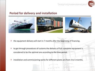 Period for delivery and  installation the equipment delivery will start in 7 months after the beginning of  financing. to get through procedures of customs the delivery of full- complete equipment is considered to be the optimal one according to the time period. installation and commissioning works  for different plants are from  3  to  5  months. 