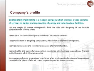 Company’s profile Energopromengineering   is a modern company which provides a wide  complex of services  on  design and construction  of  energy   and   infrastructure facilities . all the stages of project management :  from the idea and  designing to   the facilities construction  on turnkey terms. exercise of the General Designer’s and Prime Contractor’s functions accomplishment of designing, construction ,  installation and  commissioning works. service maintenance and routine maintenance of different facilities. considerable and successful cooperation experience with  business corporations ,  financial institutions and administrative agencies company employees’ professional experience when implementing Russian and international projects in the sphere of  electric power engineering and wastes reclamation. 