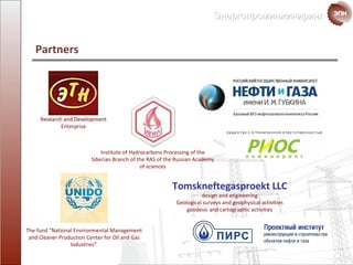 Partners Institute of Hydrocarbons Processing of the Siberian Branch of the RAS of the Russian Academy of sciences Research and Development Enterprise The fund   “National Environmental Management and Cleaner Production Center for Oil and Gas Industries”   Tomskneftegasproekt LLC design and engineering Geological  surveys   and   geophysical activities geodesic and cartographic activities 