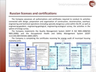 Russian licenses and certifications The Company possesses all authorizations and certificates required to conduct its activities connected with design, preparation and organization of construction, reconstruction, overhaul, engineering and technical operations  ( including  specially dangerous units )  within the RF , as well as engineering-geodesic,  engineering-geological ,  engineering-ecological   survey ,  the activities in the sphere of  energy   survey . The Company implements the  Quality Management  System  ( GOST   R   ISO  9001-2008 /ISO 9001:2008) )  and the Occupational Health and Safety Management System  ( GOST  12.0.230-2007 /OHSAS 18001:2007 ). The Company is completing the certificates receiving for energy audit of  municipal housing economy units. 