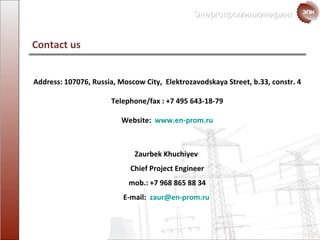 Contact us Address : 107076,  Russia ,  Moscow City ,  Elektrozavodskaya Street ,  b .33,  constr . 4 Telephone / fax :  +7 495 643-18-79 Website :   www.en-prom.ru Zaurbek Khuchiyev  Chief Project Engineer mob. : +7 968 865 88 34 E-mail:  [email_address]   