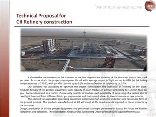 Technical Proposal for  Oil Refinery construction A planned for the construction  OR  is meant at the first stage for the capacity of  500  thousand   tons of raw stock per year .  As a raw stock the project presupposes the oil with average output of light  oils up to  63% ( at the boiling temperature up to  370 0 С),  with  paraffin content  up to  2 . 0%  and  mass fraction of sulphur  up to   3 . 5%. Our company has possibility to optimize the project construction and operation oil refinery on the block- modular  delivery of the process equipment, with capacity of each module on primary processing to 1 million tons  per  year. Consecutive input in a system of necessary quantity of modules with possibility of processing of a various kind of raw ( light , heavy oil from different fields, gas condensates and their mixes) allows to diversify source of raw material. The planned for application  processing equipment will provide high economic indicators and reasonable term of the project payback. The products manufactured at OR will meet all the requirements   imposed to these products by the customer. Design, production of all the process equipment and personnel training is performed in Russia, by forces the Russian companies and specialists. The expendables necessary for functioning OR are produced and supplied from Russia. 