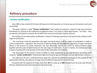 Since  2005  a new method of oil stock refining and oil-refining plants on its basis was put into practice and used successfully . The given method is called  “Vortex rectification” .  Non-traditional method is noted for high environmental friendliness  ( in contrast to the traditional arrangement there is no need to collect liquid wastes  –  oil slimes  –  they are absent ),  atmospheric emissions do not differ from internal-combustion engines exhausts . The method of raw hydrocarbon rectification is based on  flashing evaporation and   step-by-step cooling at each stage of rectification .  The new thing is that the separation into vapor and liquid phase at all the stages of rectification is made in  cyclone evaporators  –  separators ,  the structure of which provides not only effective separation of vapor and liquid phases in the process of vortex movement ,  but also effectively restricts the outlet of sinking fractions vapor together with the vapor of  light fractions to the next stage of rectification .  In such a manner ,  the realized approach is based on gasdynamic task solution of the hydrocarbon separation into fractions. The advantages of the process is that it enables to refine successfully at one and the same  processing plant using the  “ vortex rectification ”  method both light and heavy oil ,  gas-condensates and raw hydrocarbon mixtures . The experience of such a method practical usage has revealed its additional advantages in the process of  raw hydrocarbon refining ,  new spheres of usage and new effective opportunities of  oil refining . The plants with the capacity of  charge stock  from   10   tons a day   up to   600   thousand   tons of oil per year  ( Russia ,  Ukraine ,  Kazakhstan )  have been developed and constructed . Vortex rectification  Refinery procedure  