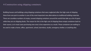 4-Construction using shipping containers:
Building houses and buildings using shipping containers that were neglected after the high costs of shipping
them from one port to another is one of the most important new alternatives to traditional building materials.
There are countless numbers of empty, unused shipping containers around the world that take up a lot of space
while they are on shipping docks. The reason for this is the high cost of shipping these empty containers back to
their source, as in most cases purchasing new ones is less expensive as a result. These containers are waiting to
be used to make a home, office, apartment, school, dormitory, studio, emergency shelter, or anything else.
 