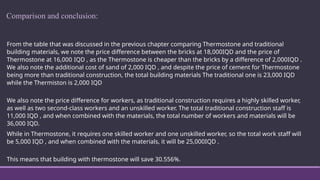 Comparison and conclusion:
From the table that was discussed in the previous chapter comparing Thermostone and traditional
building materials, we note the price difference between the bricks at 18,000IQD and the price of
Thermostone at 16,000 IQD , as the Thermostone is cheaper than the bricks by a difference of 2,000IQD .
We also note the additional cost of sand of 2,000 IQD , and despite the price of cement for Thermostone
being more than traditional construction, the total building materials The traditional one is 23,000 IQD
while the Thermiston is 2,000 IQD
We also note the price difference for workers, as traditional construction requires a highly skilled worker,
as well as two second-class workers and an unskilled worker. The total traditional construction staff is
11,000 IQD , and when combined with the materials, the total number of workers and materials will be
36,000 IQD.
While in Thermostone, it requires one skilled worker and one unskilled worker, so the total work staff will
be 5,000 IQD , and when combined with the materials, it will be 25,000IQD .
This means that building with thermostone will save 30.556%.
 