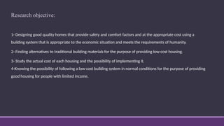 Research objective:
1- Designing good quality homes that provide safety and comfort factors and at the appropriate cost using a
building system that is appropriate to the economic situation and meets the requirements of humanity.
2- Finding alternatives to traditional building materials for the purpose of providing low-cost housing.
3- Study the actual cost of each housing and the possibility of implementing it.
4-Knowing the possibility of following a low-cost building system in normal conditions for the purpose of providing
good housing for people with limited income.
 