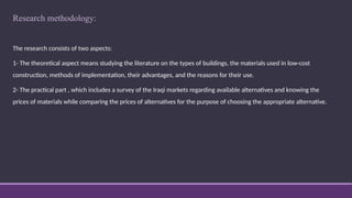 Research methodology:
The research consists of two aspects:
1- The theoretical aspect means studying the literature on the types of buildings, the materials used in low-cost
construction, methods of implementation, their advantages, and the reasons for their use.
2- The practical part , which includes a survey of the Iraqi markets regarding available alternatives and knowing the
prices of materials while comparing the prices of alternatives for the purpose of choosing the appropriate alternative.
 