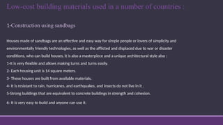 Low-cost building materials used in a number of countries :
1-Construction using sandbags
Houses made of sandbags are an effective and easy way for simple people or lovers of simplicity and
environmentally friendly technologies, as well as the afflicted and displaced due to war or disaster
conditions, who can build houses. it is also a masterpiece and a unique architectural style also :
1-It is very flexible and allows making turns and turns easily.
2- Each housing unit is 14 square meters.
3- These houses are built from available materials.
4- It is resistant to rain, hurricanes, and earthquakes, and insects do not live in it .
5-Strong buildings that are equivalent to concrete buildings in strength and cohesion.
6- It is very easy to build and anyone can use it.
 