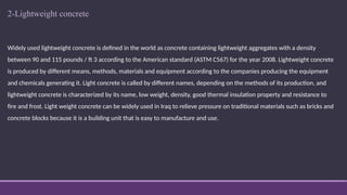 2-Lightweight concrete
Widely used lightweight concrete is defined in the world as concrete containing lightweight aggregates with a density
between 90 and 115 pounds / ft 3 according to the American standard (ASTM C567) for the year 2008. Lightweight concrete
is produced by different means, methods, materials and equipment according to the companies producing the equipment
and chemicals generating it. Light concrete is called by different names, depending on the methods of its production, and
lightweight concrete is characterized by its name, low weight, density, good thermal insulation property and resistance to
fire and frost. Light weight concrete can be widely used in Iraq to relieve pressure on traditional materials such as bricks and
concrete blocks because it is a building unit that is easy to manufacture and use.
 