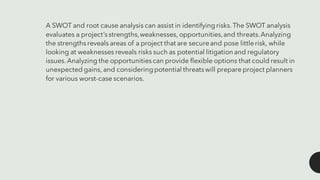 A SWOT and root cause analysis can assist in identifyingrisks.The SWOT analysis
evaluates a project’sstrengths,weaknesses, opportunities,and threats.Analyzing
the strengthsreveals areas of a project that are secureand pose littlerisk, while
looking at weaknesses reveals risks such as potential litigation and regulatory
issues.Analyzing the opportunitiescan provide flexible options that could result in
unexpected gains, and consideringpotential threatswill prepare project planners
for various worst-case scenarios.
 