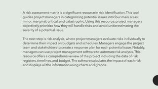 A risk assessment matrix is a significant resourcein risk identification.This tool
guides project managers in categorizingpotential issues into four main areas:
minor,marginal,critical,and catastrophic.Using this resource,project managers
objectively prioritize how they will handle risks and avoid underestimatingthe
severity of a potential issue.
The next step is risk analysis, where project managers evaluate risks individuallyto
determine their impact on budgets and schedules.Managers engage the project
team and stakeholders to create a response plan for each potential issue. Notably,
managers can use project management software to automate risk analysis.This
resourceoffers a comprehensiveview of the project includingthe data of risk
registers,timelines,and budget.The software calculatesthe impact of each risk
and displays all the information using charts and graphs.
 